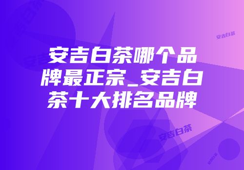 安吉白茶哪个品牌最正宗_安吉白茶十大排名品牌