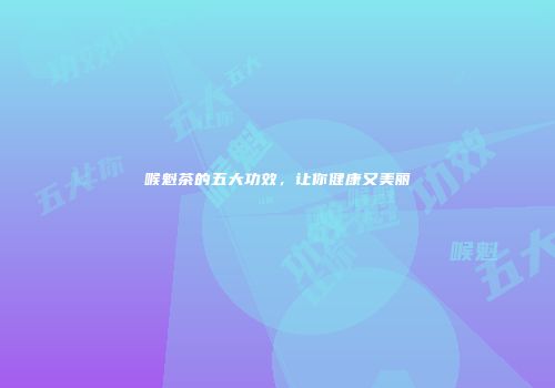 喉魁茶的五大功效，让你健康又美丽