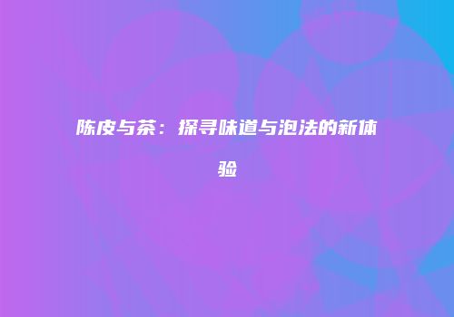 陈皮与茶：探寻味道与泡法的新体验