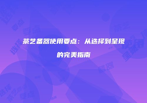 茶艺备器使用要点：从选择到呈现的完美指南