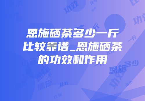 恩施硒茶多少一斤比较靠谱_恩施硒茶的功效和作用