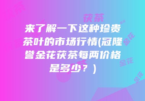 来了解一下这种珍贵茶叶的市场行情(冠隆誉金花茯茶每两价格是多少？)