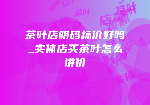 茶叶店明码标价好吗_实体店买茶叶怎么讲价