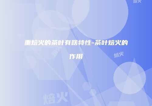 重焙火的茶叶有啥特性-茶叶焙火的作用