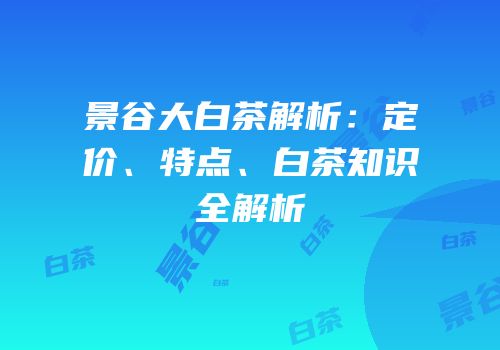 景谷大白茶解析：定价、特点、白茶知识全解析