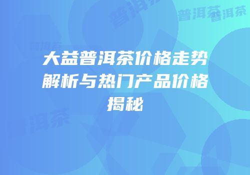 大益普洱茶价格走势解析与热门产品价格揭秘