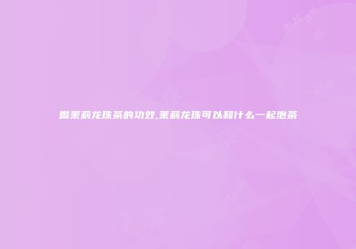 喝茉莉龙珠茶的功效,茉莉龙珠可以和什么一起泡茶