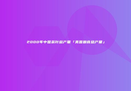 2000年中国茶叶总产量「美国粮食总产量」