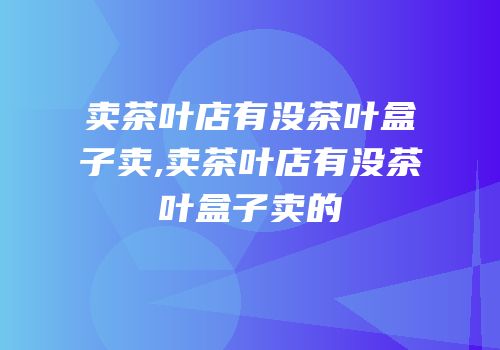 卖茶叶店有没茶叶盒子卖,卖茶叶店有没茶叶盒子卖的