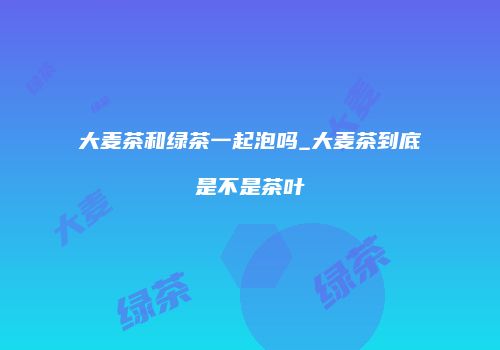 大麦茶和绿茶一起泡吗_大麦茶到底是不是茶叶