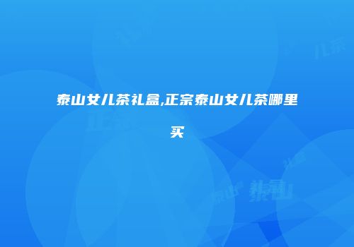泰山女儿茶礼盒,正宗泰山女儿茶哪里买