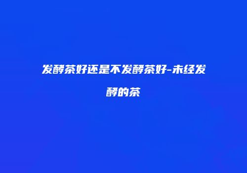 发酵茶好还是不发酵茶好-未经发酵的茶