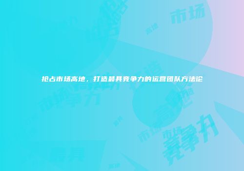 抢占市场高地，打造最具竞争力的运营团队方法论