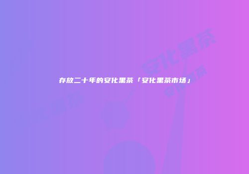 存放二十年的安化黑茶「安化黑茶市场」