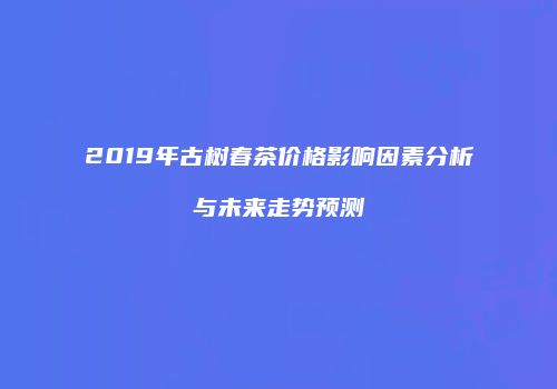 2019年古树春茶价格影响因素分析与未来走势预测