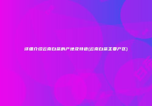 详细介绍云南白茶的产地及特色(云南白茶主要产区)