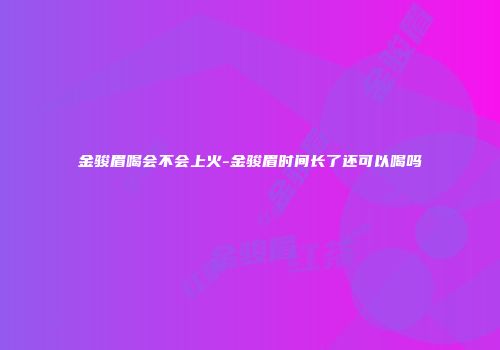金骏眉喝会不会上火-金骏眉时间长了还可以喝吗