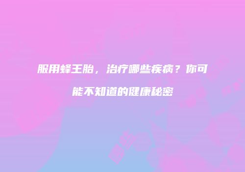 服用蜂王胎，治疗哪些疾病？你可能不知道的健康秘密