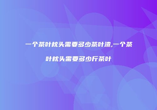 一个茶叶枕头需要多少茶叶渣,一个茶叶枕头需要多少斤茶叶