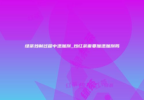 绿茶炒制过程中添加剂_炒红茶需要加添加剂吗