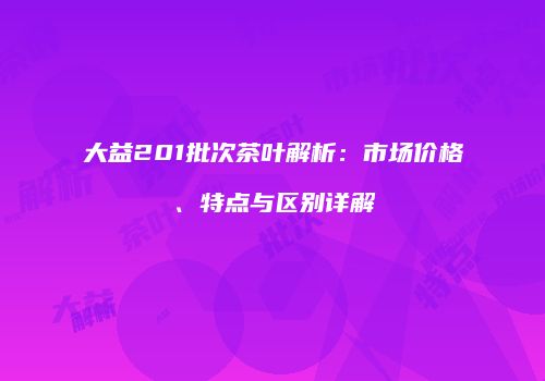 大益201批次茶叶解析：市场价格、特点与区别详解
