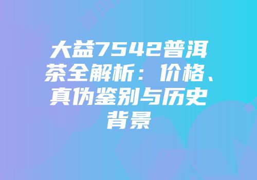 大益7542普洱茶全解析：价格、真伪鉴别与历史背景
