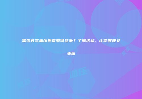 黑茶对高血压患者有何益处？了解这些，让你健康又美丽
