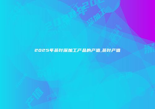 2025年茶叶深加工产品的产值,茶叶产值