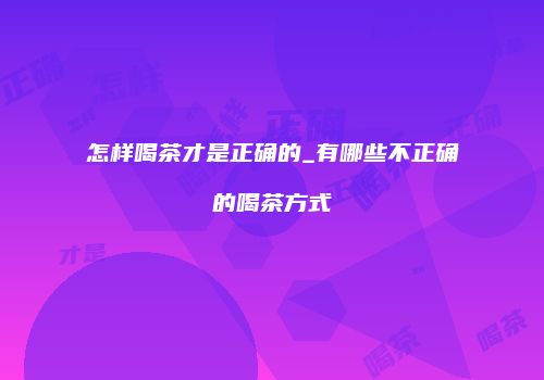 怎样喝茶才是正确的_有哪些不正确的喝茶方式