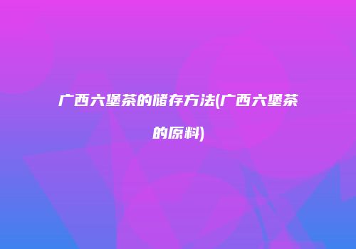 广西六堡茶的储存方法(广西六堡茶的原料)