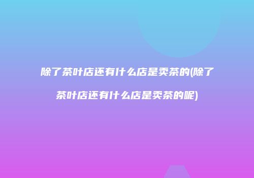 除了茶叶店还有什么店是卖茶的(除了茶叶店还有什么店是卖茶的呢)