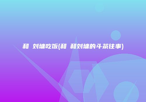 和珅刘墉吃饭(和珅和刘墉的斗茶往事)