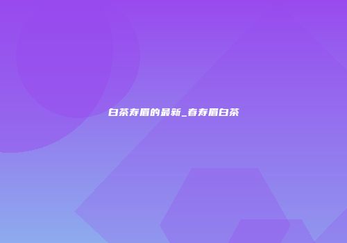 白茶寿眉的最新_春寿眉白茶