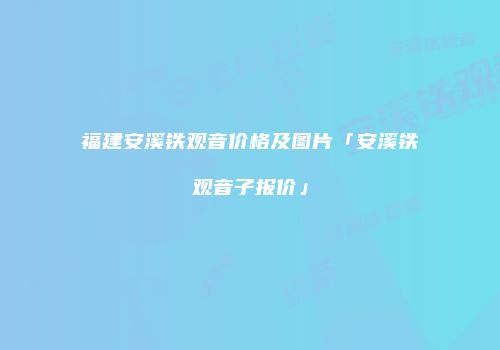 福建安溪铁观音价格及图片「安溪铁观音子报价」