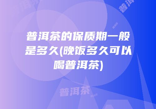 普洱茶的保质期一般是多久(晚饭多久可以喝普洱茶)
