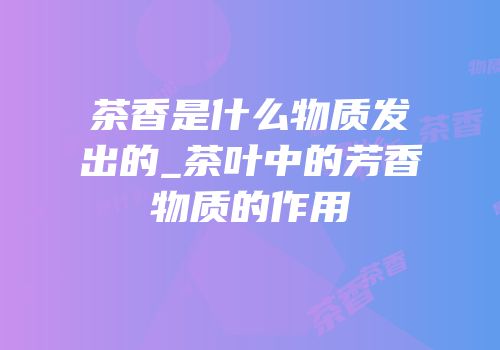 茶香是什么物质发出的_茶叶中的芳香物质的作用