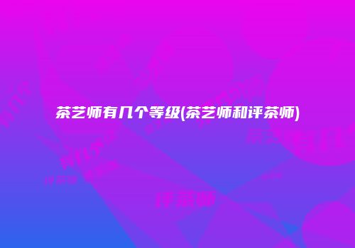 茶艺师有几个等级(茶艺师和评茶师)