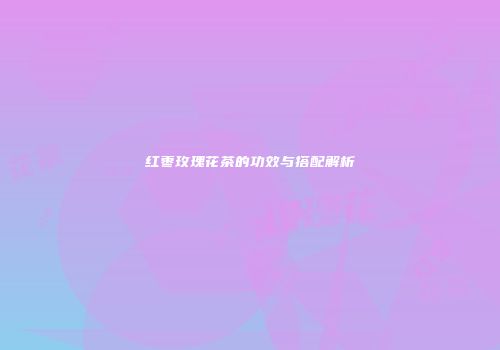红枣玫瑰花茶的功效与搭配解析