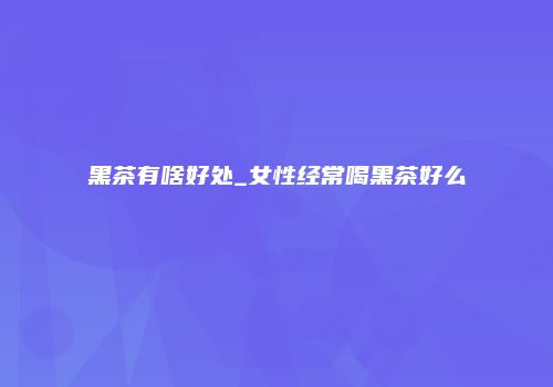 黑茶有啥好处_女性经常喝黑茶好么