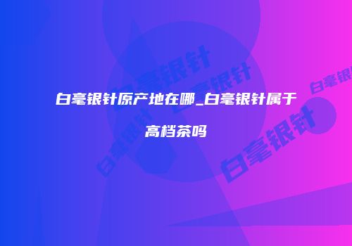 白毫银针原产地在哪_白毫银针属于高档茶吗