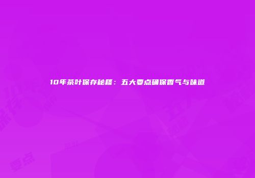 10年茶叶保存秘籍：五大要点确保香气与味道