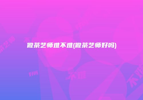 做茶艺师难不难(做茶艺师好吗)
