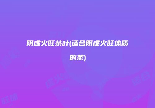 阴虚火旺茶叶(适合阴虚火旺体质的茶)