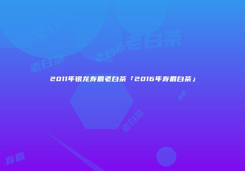 2011年银龙寿眉老白茶「2016年寿眉白茶」