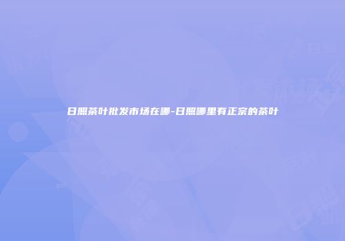 日照茶叶批发市场在哪-日照哪里有正宗的茶叶