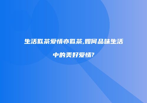 生活似茶爱情亦似茶,如何品味生活中的美好爱情?