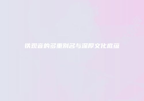 铁观音的多重别名与深厚文化底蕴