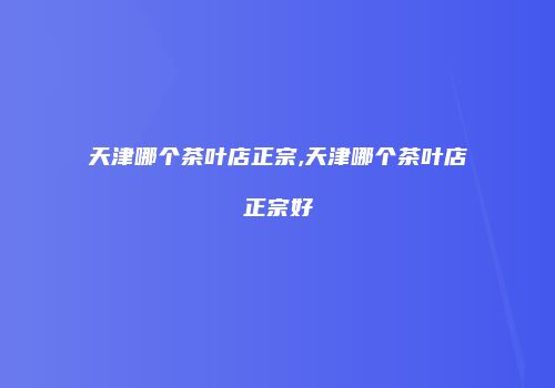 天津哪个茶叶店正宗,天津哪个茶叶店正宗好