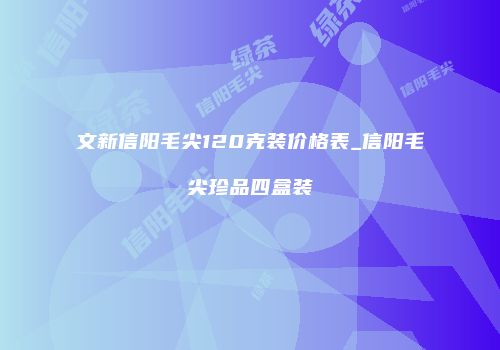 文新信阳毛尖120克装价格表_信阳毛尖珍品四盒装