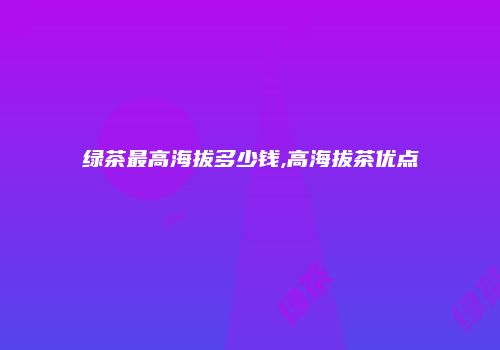 绿茶最高海拔多少钱,高海拔茶优点
